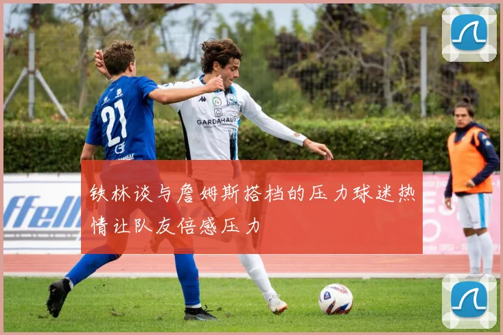 铁林谈与詹姆斯搭档的压力球迷热情让队友倍感压力