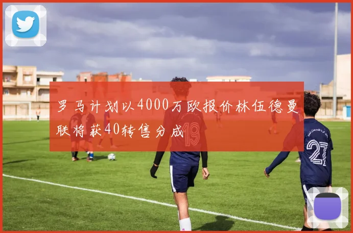 罗马计划以4000万欧报价林伍德曼联将获40转售分成