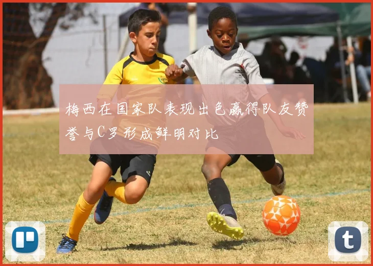 梅西在国家队表现出色赢得队友赞誉与C罗形成鲜明对比