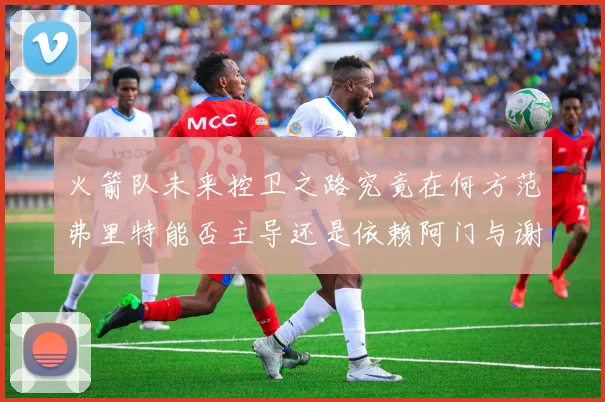 火箭队未来控卫之路究竟在何方范弗里特能否主导还是依赖阿门与谢泼德的表现