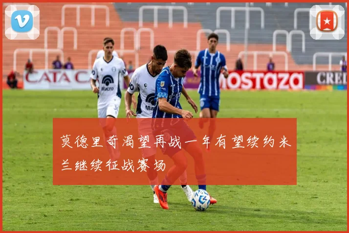 莫德里奇渴望再战一年有望续约米兰继续征战赛场