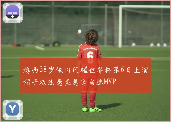 梅西38岁依旧闪耀世界杯第6日上演帽子戏法毫无悬念当选MVP
