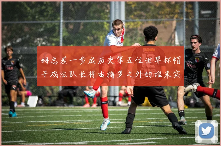 姆总差一步成历史第五位世界杯帽子戏法队长将由梅罗之外的谁来实现