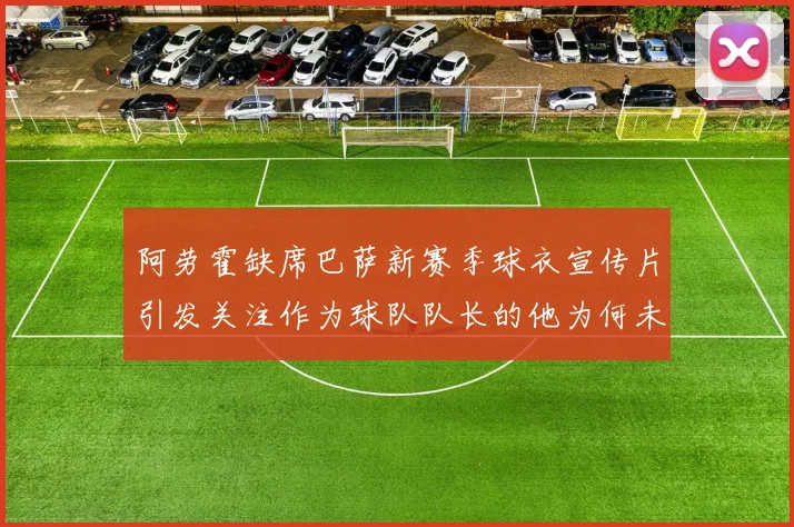 阿劳霍缺席巴萨新赛季球衣宣传片引发关注作为球队队长的他为何未现身