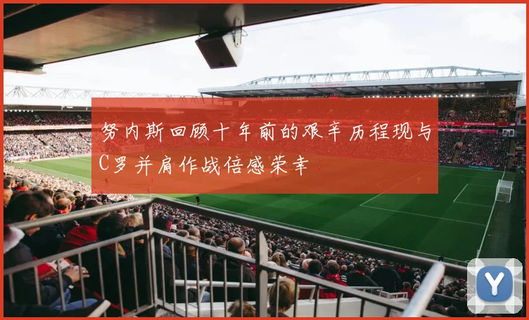 努内斯回顾十年前的艰辛历程现与C罗并肩作战倍感荣幸