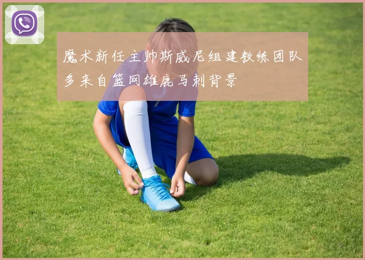 魔术新任主帅斯威尼组建教练团队多来自篮网雄鹿马刺背景