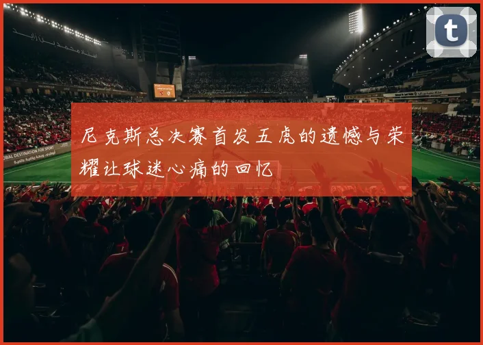 尼克斯总决赛首发五虎的遗憾与荣耀让球迷心痛的回忆