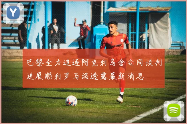 巴黎全力追逐阿克利乌舍合同谈判进展顺利罗马诺透露最新消息