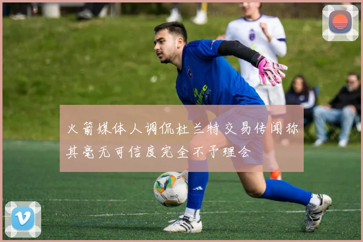 火箭媒体人调侃杜兰特交易传闻称其毫无可信度完全不予理会