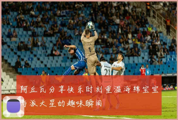 阿丘瓦分享快乐时刻重温海绵宝宝与派大星的趣味瞬间