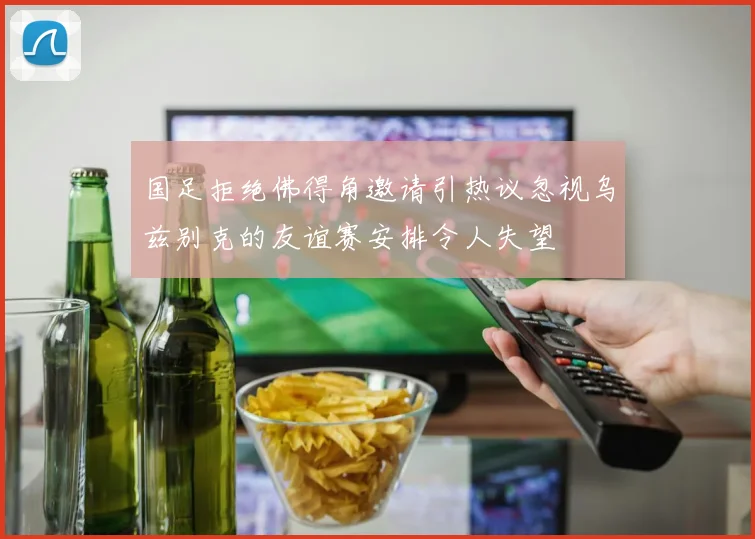 国足拒绝佛得角邀请引热议忽视乌兹别克的友谊赛安排令人失望