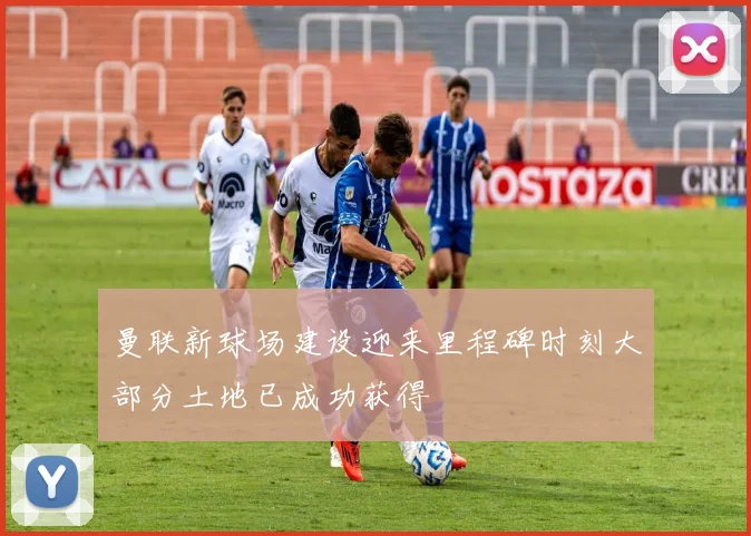 曼联新球场建设迎来里程碑时刻大部分土地已成功获得