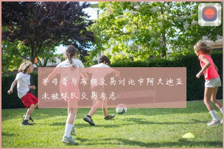 字母哥与布朗交易讨论中阿夫迪亚未被球队交易考虑