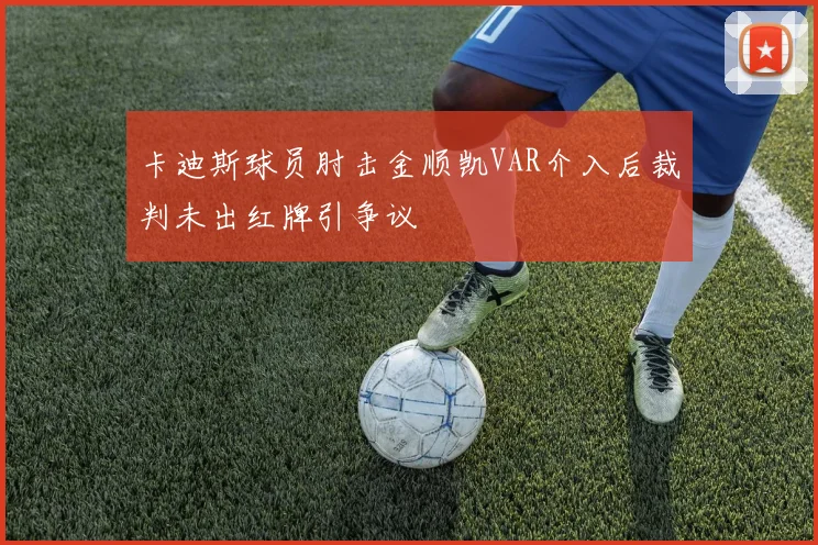 卡迪斯球员肘击金顺凯VAR介入后裁判未出红牌引争议