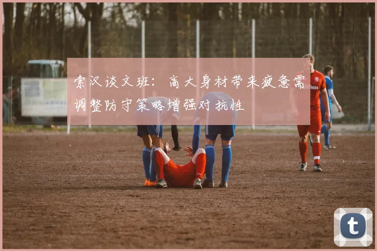 索汉谈文班：高大身材带来疲惫需调整防守策略增强对抗性