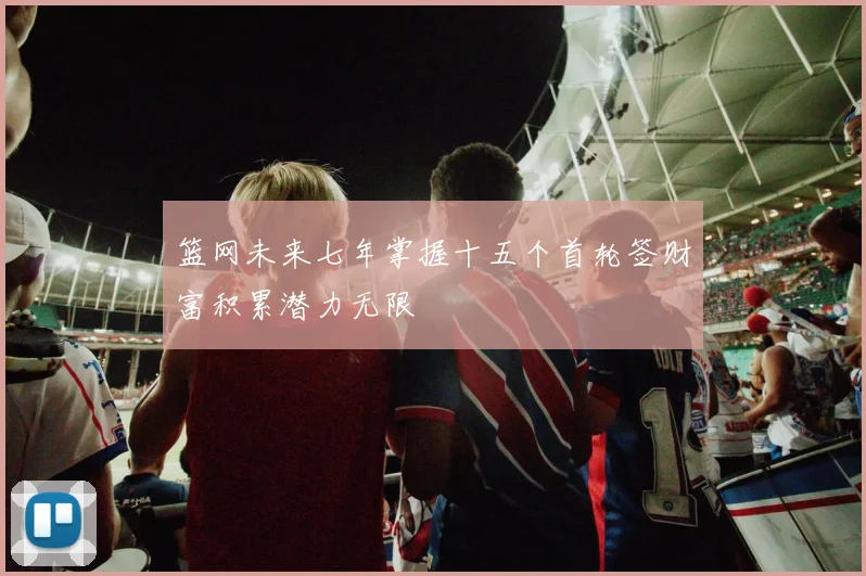 篮网未来七年掌握十五个首轮签财富积累潜力无限