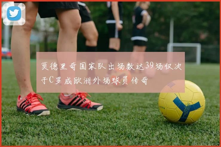 莫德里奇国家队出场数达39场仅次于C罗成欧洲外场球员传奇