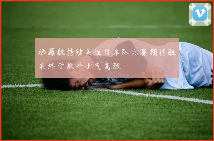 远藤航持续关注日本队比赛期待胜利终于扳平士气高涨